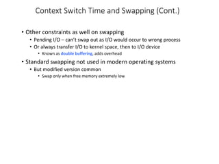 Context Switch Time and Swapping (Cont.)
• Other constraints as well on swapping
• Pending I/O – can’t swap out as I/O would occur to wrong process
• Or always transfer I/O to kernel space, then to I/O device
• Known as double buffering, adds overhead
• Standard swapping not used in modern operating systems
• But modified version common
• Swap only when free memory extremely low
 