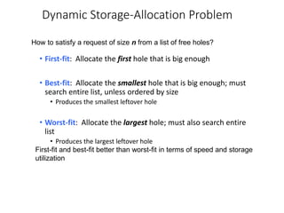 Dynamic Storage-Allocation Problem
• First-fit: Allocate the first hole that is big enough
• Best-fit: Allocate the smallest hole that is big enough; must
search entire list, unless ordered by size
• Produces the smallest leftover hole
• Worst-fit: Allocate the largest hole; must also search entire
list
• Produces the largest leftover hole
How to satisfy a request of size n from a list of free holes?
First-fit and best-fit better than worst-fit in terms of speed and storage
utilization
 