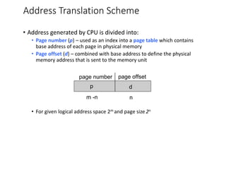 Address Translation Scheme
• Address generated by CPU is divided into:
• Page number (p) – used as an index into a page table which contains
base address of each page in physical memory
• Page offset (d) – combined with base address to define the physical
memory address that is sent to the memory unit
• For given logical address space 2m and page size 2n
page number page offset
p d
m -n n
 