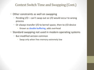 ContextSwitchTimeandSwapping(Cont.)
• Other constraints as well on swapping
• Pending I/O – can’t swap out as I/O would occur to wrong
process
• Or always transfer I/O to kernel space, then to I/O device
• Known as double buffering, adds overhead
• Standard swapping not used in modern operating systems
• But modified version common
• Swap only when free memory extremely low
 