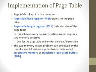 Implementation of Page Table
• Page table is kept in main memory
• Page-table base register (PTBR) points to the page
table
• Page-table length register (PTLR) indicates size of the
page table
• In this scheme every data/instruction access requires
two memory accesses
• One for the page table and one for the data / instruction
• The two memory access problem can be solved by the
use of a special fast-lookup hardware cache called
associative memory or translation look-aside buffers
(TLBs)
 