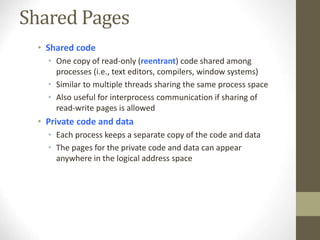 Shared Pages
• Shared code
• One copy of read-only (reentrant) code shared among
processes (i.e., text editors, compilers, window systems)
• Similar to multiple threads sharing the same process space
• Also useful for interprocess communication if sharing of
read-write pages is allowed
• Private code and data
• Each process keeps a separate copy of the code and data
• The pages for the private code and data can appear
anywhere in the logical address space
 