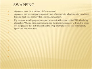 SWAPPING
❖
❖
❖
❖
❖
❖
❖ A process must be in memory to be executed
❖ A process can be swapped temporarily out of memory to a backing store and then
brought back into memory for continued execution.
E.g. assume a multiprogramming environment with round robin CPU scheduling
algorithm. When a time quantum expires, the memory manager will start to swap
out the process that just finished and to swap another process into the memory
space that has been freed
 