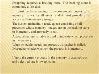 Swapping requires a backing store. The backing store is
commonly a fast disk.
It must be large enough to accommodate copies of all
memory images for all users and it must provide direct
access to these memory images.
The system maintains a ready queue consisting of all
processes whose memory images are on the backing store
or in memory and are ready to run.
A special system variable is used to indicate which process is
in the memory
When scheduler needs any process, dispatcher is called.
Dispatcher checks whether the process is in memory.
If not , the current process in the memory is swapped out
and a desired one is swapped in.
 