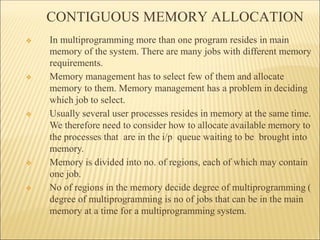 CONTIGUOUS MEMORY ALLOCATION
❖ In multiprogramming more than one program resides in main
memory of the system. There are many jobs with different memory
requirements.
❖ Memory management has to select few of them and allocate
memory to them. Memory management has a problem in deciding
which job to select.
❖ Usually several user processes resides in memory at the same time.
We therefore need to consider how to allocate available memory to
the processes that are in the i/p queue waiting to be brought into
memory.
❖ Memory is divided into no. of regions, each of which may contain
one job.
❖ No of regions in the memory decide degree of multiprogramming (
degree of multiprogramming is no of jobs that can be in the main
memory at a time for a multiprogramming system.
 