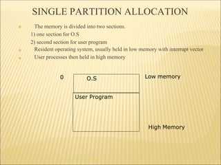SINGLE PARTITION ALLOCATION
❖
❖
❖ The memory is divided into two sections.
1) one section for O.S
2) second section for user program
Resident operating system, usually held in low memory with interrupt vector
User processes then held in high memory
O.S
User Program
0 Low memory
High Memory
 