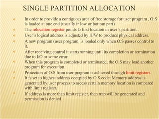 SINGLE PARTITION ALLOCATION
❖
❖
❖
❖
❖
❖
❖
❖
❖ In order to provide a contiguous area of free storage for user program , O.S
is loaded at one end (usually in low or bottom part)
The relocation register points to first location in user’s partition.
User’s logical address is adjusted by H/W to produce physical address.
A new program (user program) is loaded only when O.S passes control to
it.
After receiving control it starts running until its completion or termination
due to I/O or some error.
When this program is completed or terminated, the O.S may load another
program for execution.
Protection of O.S from user program is achieved through limit registers.
It is set to highest address occupied by O.S code. Memory address is
generated by user process to access certain memory location is compared
with limit register.
If address is more than limit register, then trap will be generated and
permission is denied
 