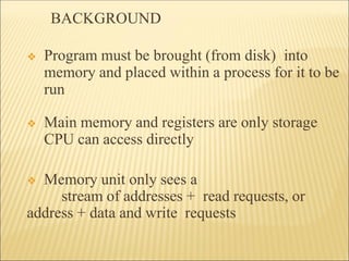 BACKGROUND
❖ Program must be brought (from disk) into
memory and placed within a process for it to be
run
❖ Main memory and registers are only storage
CPU can access directly
❖ Memory unit only sees a
stream of addresses + read requests, or
address + data and write requests
 