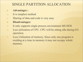 SINGLE PARTITION ALLOCATION
❖ Advantages :
1) It is simplest method
2) Sharing of data and code is very easy
❖ Disadvantages:
1) It only supports single process environment MS DOS
2) Less utilization of CPU. CPU will be sitting idle during I/O
operation.
3) Less Utilization of memory. Since only one program is
residing at a time in memory it may not occupy whole
memory.
 