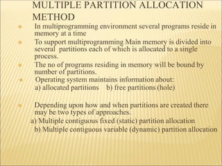 MULTIPLE PARTITION ALLOCATION
METHOD
❖ In multiprogramming environment several programs reside in
memory at a time
❖ To support multiprogramming Main memory is divided into
several partitions each of which is allocated to a single
process.
❖ The no of programs residing in memory will be bound by
number of partitions.
❖ Operating system maintains information about:
a) allocated partitions b) free partitions (hole)
❖ Depending upon how and when partitions are created there
may be two types of approaches.
a) Multiple contiguous fixed (static) partition allocation
b) Multiple contiguous variable (dynamic) partition allocation
 