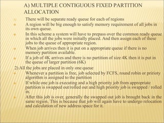 A) MULTIPLE CONTIGUOUS FIXED PARTITION
ALLOCATION
1)
❖
❖
❖
There will be separate ready queue for each of regions
❖ A region will be big enough to satisfy memory requirement of all jobs in
its own queue.
In this scheme a system will have to prepass over the common ready queue
in which all the jobs were initially placed. And then assign each of these
jobs to the queue of appropriate region.
When job arrives then it is put on a appropriate queue if there is no
memory partition available.
If a job of 4K arrives and there is no partition of size 4K then it is put in
the queue of larger partition (6K)
2) All the jobs are placed in only one queue
❖
❖
❖ Whenever a partition is free, job selected by FCFS, round robin or pririoty
algorithm is assigned to the partition
If while one job is executing and a high priority job from appropriate
partition is swapped out/rolled out and high priority job is swapped / rolled
in.
After this job is over, generally the swapped out job is brought back in the
same region. This is because that job will again have to undergo relocation
and calculation of new address space for it.
 