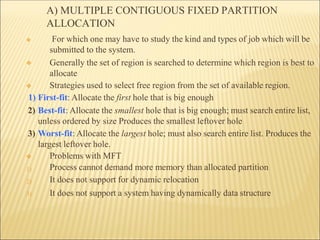 A) MULTIPLE CONTIGUOUS FIXED PARTITION
ALLOCATION
❖
❖
❖ For which one may have to study the kind and types of job which will be
submitted to the system.
Generally the set of region is searched to determine which region is best to
allocate
Strategies used to select free region from the set of available region.
1) First-fit: Allocate the first hole that is big enough
2) Best-fit: Allocate the smallest hole that is big enough; must search entire list,
unless ordered by size Produces the smallest leftover hole
3) Worst-fit: Allocate the largest hole; must also search entire list. Produces the
largest leftover hole.
1)
2)
3)
❖ Problems with MFT
Process cannot demand more memory than allocated partition
It does not support for dynamic relocation
It does not support a system having dynamically data structure
 
