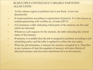 B) MULTIPLE CONTIGUOUS VARIABLE PARTITION
ALLOCATION
❖
❖
❖
❖
❖ In this scheme region or partition size is not fixed , it can vary
dynamically
❖ It creates partition according to requirement of process. It is also known as
multiprogramming with variable no. of tasks (MVT)
O.S maintains a table indicating which parts of the memory are free and
which are allocated
Whenever a job requests for the memory, the table indicating the current
status of the memory
If memory is available then the job is assigned to partition according to job
scheduling policy and the table is updated to reflect the new status.
When the job terminates, it releases the memory occupied by it. Therefore
at any instances of time the snapshot of memory will show blocks of
allocated memory and free holes distributed all over the memory.
 
