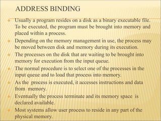 ADDRESS BINDING
❖ Usually a program resides on a disk as a binary executable file.
To be executed, the program must be brought into memory and
placed within a process.
❖ Depending on the memory management in use, the process may
be moved between disk and memory during its execution.
❖ The processes on the disk that are waiting to be brought into
memory for execution from the input queue.
❖ The normal procedure is to select one of the processes in the
input queue and to load that process into memory.
❖ As the process is executed, it accesses instructions and data
from memory.
❖ Eventually the process terminate and its memory space is
declared available.
❖ Most systems allow user process to reside in any part of the
physical memory.
 