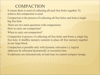 COMPACTION
❖
❖
1)
2)
❖
❖
❖
❖ It means there is need of collecting all such free holes together. To
achieve this compaction is used.
Compaction is the process of collecting all free holes and form a single
big free hole.
There are two main questions with compactions:
How to carry out compaction?
When to carry out compaction?
Compaction is process of collecting all free holes and forms a single big
free hole. It shuffles memory contents to place all free memory together
in one large block.
Compaction is possible only with dynamic relocation i.e. logical
addresses be relocated dynamically at execution time.
If addresses are relocated only at load time we cannot compact storage.
 