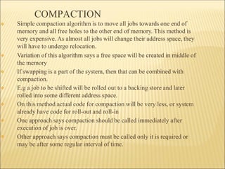 COMPACTION
❖
❖
❖
❖
❖
❖
❖ Simple compaction algorithm is to move all jobs towards one end of
memory and all free holes to the other end of memory. This method is
very expensive. As almost all jobs will change their address space, they
will have to undergo relocation.
Variation of this algorithm says a free space will be created in middle of
the memory
If swapping is a part of the system, then that can be combined with
compaction.
E.g a job to be shifted will be rolled out to a backing store and later
rolled into some different address space.
On this method actual code for compaction will be very less, or system
already have code for roll-out and roll-in
One approach says compaction should be called immediately after
execution of job is over.
Other approach says compaction must be called only it is required or
may be after some regular interval of time.
 
