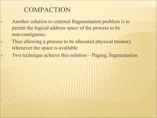 COMPACTION
❖ Another solution to external fragmentation problem is to
permit the logical address space of the process to be
non-contiguous.
❖ Thus allowing a process to be allocated physical memory
whenever the space is available
❖ Two technique achieve this solution – Paging, Segmentation
 