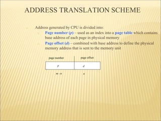 ADDRESS TRANSLATION SCHEME
□ Address generated by CPU is divided into:
□ Page number (p) – used as an index into a page table which contains
base address of each page in physical memory
□ Page offset (d) – combined with base address to define the physical
memory address that is sent to the memory unit
page number page offset
p d
m - n n
 