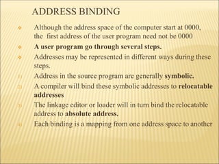 ADDRESS BINDING
❖ Although the address space of the computer start at 0000,
the first address of the user program need not be 0000
❖ A user program go through several steps.
❖ Addresses may be represented in different ways during these
steps.
1) Address in the source program are generally symbolic.
2) A compiler will bind these symbolic addresses to relocatable
addresses
3) The linkage editor or loader will in turn bind the relocatable
address to absolute address.
4) Each binding is a mapping from one address space to another
 