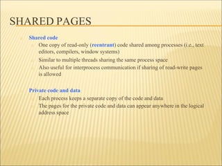 SHARED PAGES
□ Shared code
□ One copy of read-only (reentrant) code shared among processes (i.e., text
editors, compilers, window systems)
□ Similar to multiple threads sharing the same process space
□ Also useful for interprocess communication if sharing of read-write pages
is allowed
□ Private code and data
□ Each process keeps a separate copy of the code and data
□ The pages for the private code and data can appear anywhere in the logical
address space
 