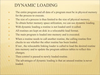 DYNAMIC LOADING
❖
❖
❖
❖
❖
❖
❖
❖
❖
❖ The entire program and all data of a program must be in physical memory
for the process to execute.
The size of a process is thus limited to the size of physical memory.
To obtain better memory space utilization, we can use dynamic loading.
With dynamic loading a routine is not loaded until it called.
All routines are kept on disk in a relocatable load format.
The main program is loaded into memory and is executed.
When a routine needs to call another routine, the calling routine first
checks to see whether the other routine has been loaded.
If not , the relocatable linking loader is called to load the desired routine
into memory and to update the program address tables to reflect this
changes.
Then control is passed to newly loaded routine.
The advantages of dynamic loading is that an unused routine is never
loaded.
 