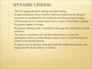 DYNAMIC LINKING
❖
❖
❖
❖
❖ The O.S support dynamic linking and static linking
❖ In static linking the library routines which are needed for the program
execution are combined by the loaded into the library program image.
All the program on a system need to have a copy of their library routines.
So memory space is wastage.
In dynamic linking a stub is included in the image for each library routine
reference
The stub is a small piece of code that indicate how to locate the
appropriate memory resident library routine or how to load the library if
routine is not already present .
If routine is not in memory then stub loads the routine into memory and
replace itself with the address of routine.
 