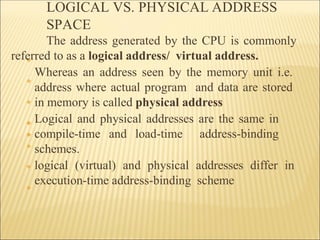 LOGICAL VS. PHYSICAL ADDRESS
SPACE
❖
❖
❖
❖
❖
❖
❖
❖
The address generated by the CPU is commonly
referred to as a logical address/ virtual address.
Whereas an address seen by the memory unit i.e.
address where actual program and data are stored
in memory is called physical address
Logical and physical addresses are the same in
compile-time and load-time address-binding
schemes.
logical (virtual) and physical addresses differ in
execution-time address-binding scheme
 