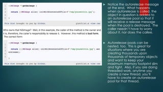  Notice the autorelease message
at the end. What happens
when autorelease is called, the
object in question is added to
an autorelease pool so that it
will receive a release message
when the pool is destroyed. The
caller needn’t have to worry
about it, nor does the callee.
 Autorelease pools can be
nested, too. This is great for
situations where you are
creating thousands upon
thousands of temporary objects
and want to keep your
maximum memory footprint slim
and tight. Also, if you are doing
threaded work, anytime you
create a new thread, you’ll
have to create an autorelease
pool for that thread.
 