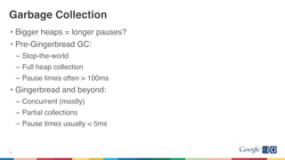 Garbage Collection
• Bigger heaps = longer pauses?
• Pre-Gingerbread GC:
– Stop-the-world
– Full heap collection
– Pause times often > 100ms
• Gingerbread and beyond:
– Concurrent (mostly)
– Partial collections
– Pause times usually < 5ms
16
 