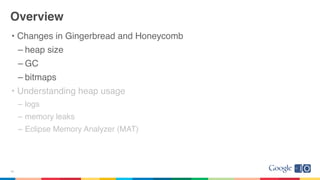 Overview
• Changes in Gingerbread and Honeycomb
– heap size
– GC
– bitmaps
• Understanding heap usage
– logs
– memory leaks
– Eclipse Memory Analyzer (MAT)
19
 