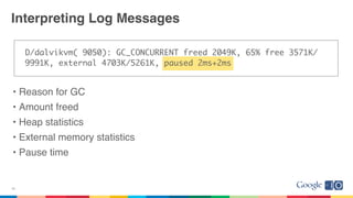 Interpreting Log Messages
D/dalvikvm( 9050): GC_CONCURRENT freed 2049K, 65% free 3571K/
9991K, external 4703K/5261K, paused 2ms+2ms
• Reason for GC
• Amount freed
• Heap statistics
• External memory statistics
• Pause time
26
 