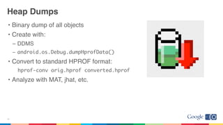 Heap Dumps
• Binary dump of all objects
• Create with:
– DDMS
– android.os.Debug.dumpHprofData()
• Convert to standard HPROF format:
hprof-conv orig.hprof converted.hprof
• Analyze with MAT, jhat, etc.
27
 
