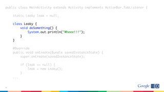 public class MainActivity extends Activity implements ActionBar.TabListener {
static Leaky leak = null;
class Leaky {
void doSomething() {
System.out.println("Wheee!!!");
}
}
@Override
public void onCreate(Bundle savedInstanceState) {
super.onCreate(savedInstanceState);
if (leak == null) {
leak = new Leaky();
}
...
37
 