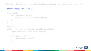 public class MainActivity extends Activity implements ActionBar.TabListener {
static Leaky leak = null;
class Leaky {
void doSomething() {
System.out.println("Wheee!!!");
}
}
@Override
public void onCreate(Bundle savedInstanceState) {
super.onCreate(savedInstanceState);
if (leak == null) {
leak = new Leaky();
}
...
38
 