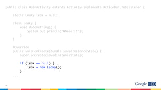public class MainActivity extends Activity implements ActionBar.TabListener {
static Leaky leak = null;
class Leaky {
void doSomething() {
System.out.println("Wheee!!!");
}
}
@Override
public void onCreate(Bundle savedInstanceState) {
super.onCreate(savedInstanceState);
if (leak == null) {
leak = new Leaky();
}
...
39
 