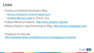 Links
• Articles on Android Developers Blog
– Memory Analysis for Android Applications
– Avoiding Memory Leaks by Romain Guy
• Eclipse Memory Analyzer: http://www.eclipse.org/mat/
• Markus Kohlerʼs Java Performance Blog: http://kohlerm.blogspot.com/
• Feedback on this talk:
http://speakermeter.com/talks/memory-management-android
43
 