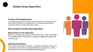 Buddy Heap Algorithm
Purpose of the Buddy System
The Buddy Heap Algorithm divides memory into blocks of varying sizes to
allow efficient allocation and deallocation. It minimizes fragmentation,
supporting dynamic memory allocation needs.
Binary Power of Two Allocation
Memory is divided into power-of-two blocks (e.g., 2 KB, 4 KB, 8 KB).
The smallest block that satisfies a request is allocated to optimize
memory use.
Splitting and Merging
Each memory block has a 'buddy'- a neighbouring block of the same
size. Blocks can be split or merged depending on allocation needs,
optimizing memory use and reducing fragmentation.
Key concepts of buddy Heap Algorithem
 