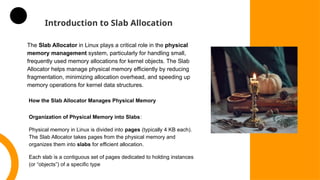 Introduction to Slab Allocation
The Slab Allocator in Linux plays a critical role in the physical
memory management system, particularly for handling small,
frequently used memory allocations for kernel objects. The Slab
Allocator helps manage physical memory efficiently by reducing
fragmentation, minimizing allocation overhead, and speeding up
memory operations for kernel data structures.
How the Slab Allocator Manages Physical Memory
Organization of Physical Memory into Slabs:
Physical memory in Linux is divided into pages (typically 4 KB each).
The Slab Allocator takes pages from the physical memory and
organizes them into slabs for efficient allocation.
Each slab is a contiguous set of pages dedicated to holding instances
(or “objects”) of a specific type
 