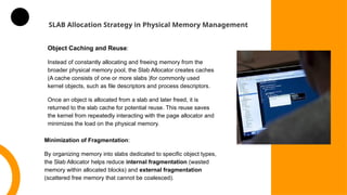 SLAB Allocation Strategy in Physical Memory Management
Object Caching and Reuse:
Instead of constantly allocating and freeing memory from the
broader physical memory pool, the Slab Allocator creates caches
(A cache consists of one or more slabs )for commonly used
kernel objects, such as file descriptors and process descriptors.
Once an object is allocated from a slab and later freed, it is
returned to the slab cache for potential reuse. This reuse saves
the kernel from repeatedly interacting with the page allocator and
minimizes the load on the physical memory.
Minimization of Fragmentation:
By organizing memory into slabs dedicated to specific object types,
the Slab Allocator helps reduce internal fragmentation (wasted
memory within allocated blocks) and external fragmentation
(scattered free memory that cannot be coalesced).
 