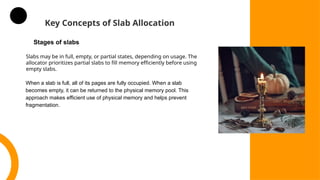 Key Concepts of Slab Allocation
Slabs may be in full, empty, or partial states, depending on usage. The
allocator prioritizes partial slabs to fill memory efficiently before using
empty slabs.
Stages of slabs
When a slab is full, all of its pages are fully occupied. When a slab
becomes empty, it can be returned to the physical memory pool. This
approach makes efficient use of physical memory and helps prevent
fragmentation.
 