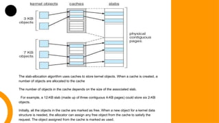 The slab-allocation algorithm uses caches to store kernel objects. When a cache is created, a
number of objects are allocated to the cache
The number of objects in the cache depends on the size of the associated slab.
For example, a 12-KB slab (made up of three contiguous 4-KB pages) could store six 2-KB
objects.
Initially, all the objects in the cache are marked as free. When a new object for a kernel data
structure is needed, the allocator can assign any free object from the cache to satisfy the
request. The object assigned from the cache is marked as used.
 
