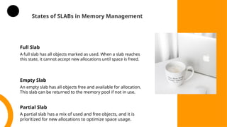 States of SLABs in Memory Management
Full Slab
A full slab has all objects marked as used. When a slab reaches
this state, it cannot accept new allocations until space is freed.
Empty Slab
An empty slab has all objects free and available for allocation.
This slab can be returned to the memory pool if not in use.
Partial Slab
A partial slab has a mix of used and free objects, and it is
prioritized for new allocations to optimize space usage.
 