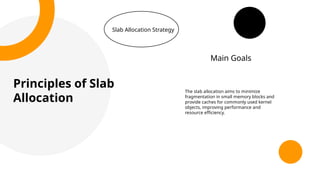 Principles of Slab
Allocation
Slab Allocation Strategy
The slab allocation aims to minimize
fragmentation in small memory blocks and
provide caches for commonly used kernel
objects, improving performance and
resource efficiency.
Main Goals
 