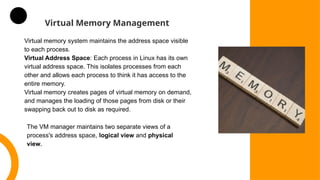 Virtual Memory Management
Virtual memory system maintains the address space visible
to each process.
Virtual Address Space: Each process in Linux has its own
virtual address space. This isolates processes from each
other and allows each process to think it has access to the
entire memory.
Virtual memory creates pages of virtual memory on demand,
and manages the loading of those pages from disk or their
swapping back out to disk as required.
The VM manager maintains two separate views of a
process's address space, logical view and physical
view.
 