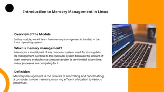 Introduction to Memory Management in Linux
Overview of the Module
In this module, we will learn how memory management is handled in the
Linux operating system..
What is memory management?
Memory is a crucial part of any computer system, used for storing data.
Its management is critical to the computer system because the amount of
main memory available in a computer system is very limited. At any time,
many processes are competing for it.
Definition
Memory management is the process of controlling and coordinating
a computer's main memory, ensuring efficient allocation to various
processes.
 