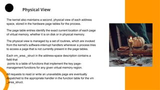 Physical View
The kernel also maintains a second, physical view of each address
space, stored in the hardware page tables for the process.
The page table entries identify the exact current location of each page
of virtual memory, whether it is on disk or in physical memory.
The physical view is managed by a set of routines, which are invoked
from the kernel's software-interrupt handlers whenever a process tries
to access a page that is not currently present in the page tables.
Each vm_area._struct in the address-space description contains a
field that
points to a table of functions that implement the key page-
management functions for any given virtual memory region.
All requests to read or write an unavailable page are eventually
dispatched to the appropriate handler in the function table for the vm
_area_struct.
 