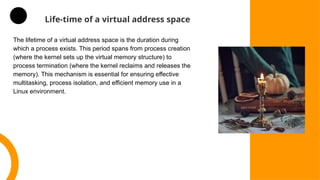 Life-time of a virtual address space
The lifetime of a virtual address space is the duration during
which a process exists. This period spans from process creation
(where the kernel sets up the virtual memory structure) to
process termination (where the kernel reclaims and releases the
memory). This mechanism is essential for ensuring effective
multitasking, process isolation, and efficient memory use in a
Linux environment.
 