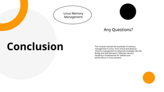 Conclusion
Linux Memory
Management
This module covered the essentials of memory
management in Linux, from virtual and physical
memory management to advanced strategies like the
Buddy and Slab allocators. Effective memory
handling is fundamental for stability and
performance in Linux systems.
Any Questions?
 