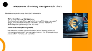 Components of Memory Management in Linux
1:Physical Memory Management
Involves allocating and freeing physical memory/RAM: pages, groups of
pages, and small memory blocks within RAM. Ensures memory is
effectively managed among active processes.
2:Virtual Memory Management
Virtual Memory provides applications with the illusion of a large, continuous
memory block, independent of actual physical memory. This technique prevents
processes from interfering with each other.
Memory management under linux has 2 components:
 