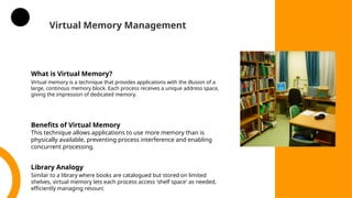 Virtual Memory Management
What is Virtual Memory?
Virtual memory is a technique that provides applications with the illusion of a
large, continous memory block. Each process receives a unique address space,
giving the impression of dedicated memory.
Benefits of Virtual Memory
This technique allows applications to use more memory than is
physically available, preventing process interference and enabling
concurrent processing.
Library Analogy
Similar to a library where books are catalogued but stored on limited
shelves, virtual memory lets each process access 'shelf space' as needed,
efficiently managing resourc
 